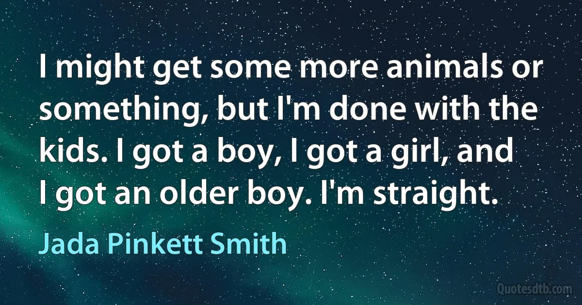 I might get some more animals or something, but I'm done with the kids. I got a boy, I got a girl, and I got an older boy. I'm straight. (Jada Pinkett Smith)