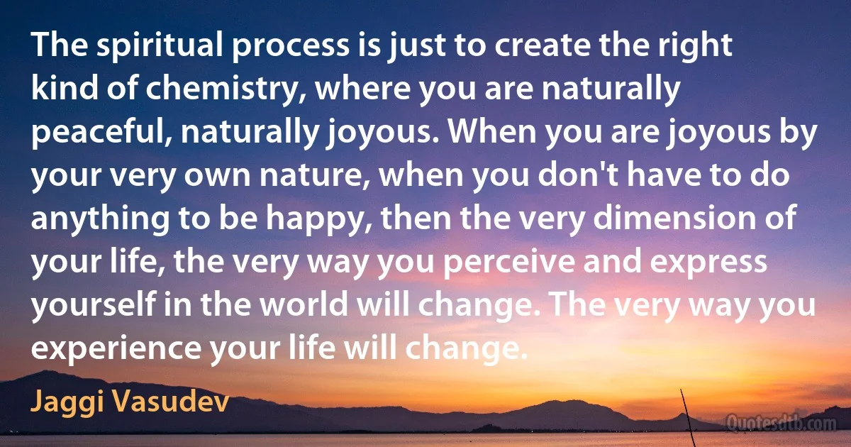 The spiritual process is just to create the right kind of chemistry, where you are naturally peaceful, naturally joyous. When you are joyous by your very own nature, when you don't have to do anything to be happy, then the very dimension of your life, the very way you perceive and express yourself in the world will change. The very way you experience your life will change. (Jaggi Vasudev)