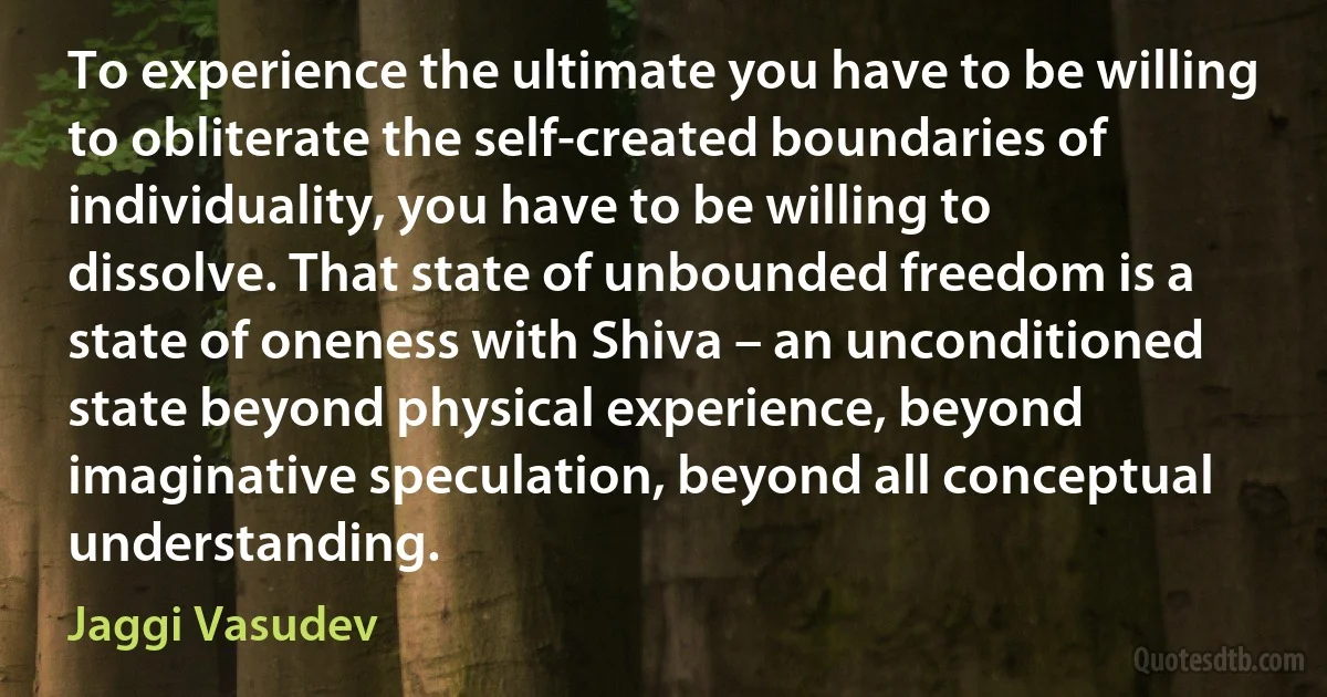 To experience the ultimate you have to be willing to obliterate the self-created boundaries of individuality, you have to be willing to dissolve. That state of unbounded freedom is a state of oneness with Shiva – an unconditioned state beyond physical experience, beyond imaginative speculation, beyond all conceptual understanding. (Jaggi Vasudev)