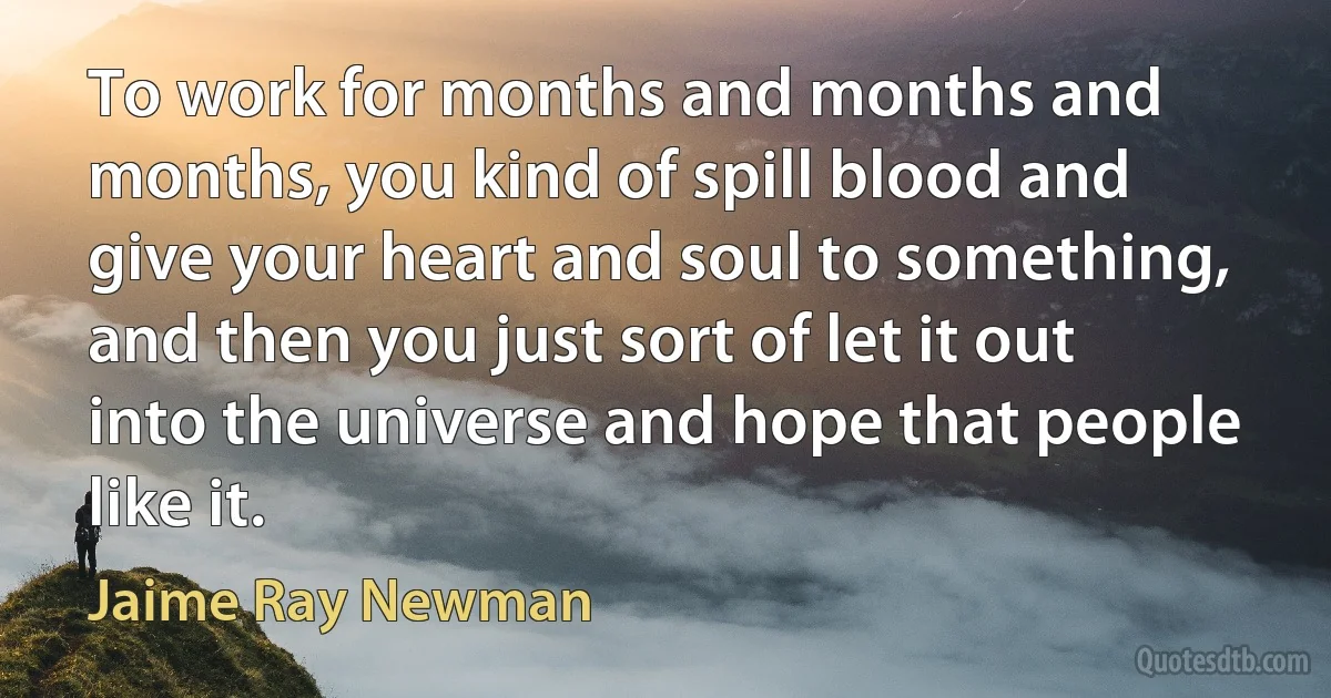 To work for months and months and months, you kind of spill blood and give your heart and soul to something, and then you just sort of let it out into the universe and hope that people like it. (Jaime Ray Newman)