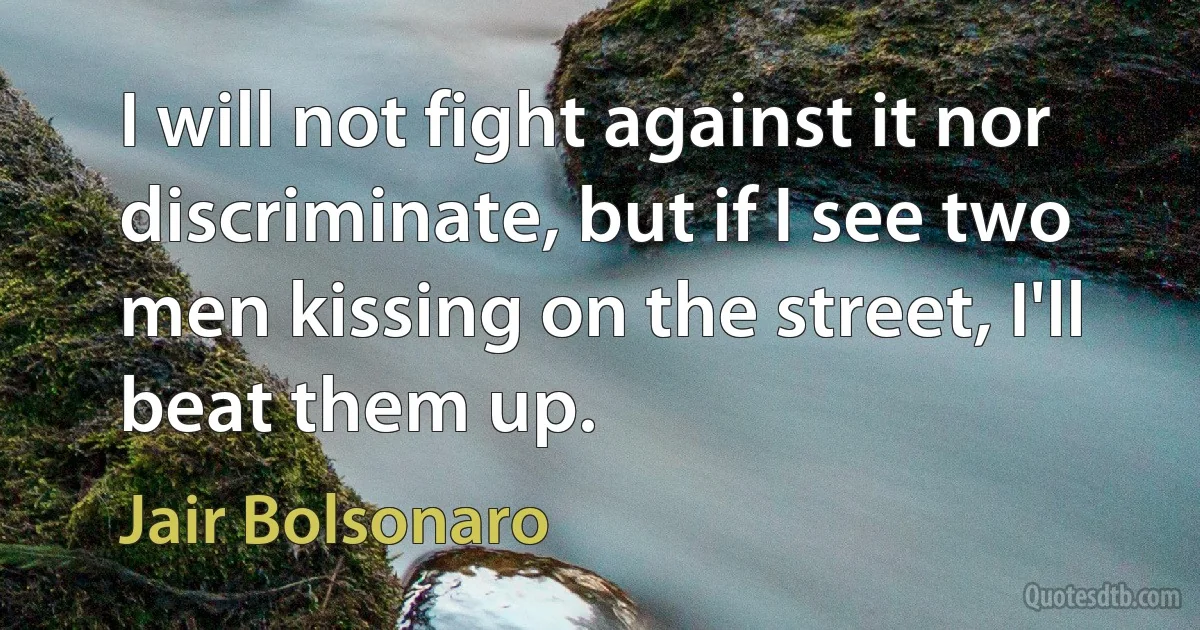 I will not fight against it nor discriminate, but if I see two men kissing on the street, I'll beat them up. (Jair Bolsonaro)