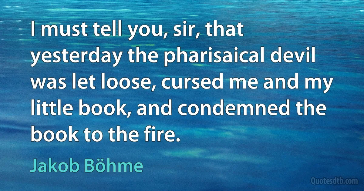 I must tell you, sir, that yesterday the pharisaical devil was let loose, cursed me and my little book, and condemned the book to the fire. (Jakob Böhme)