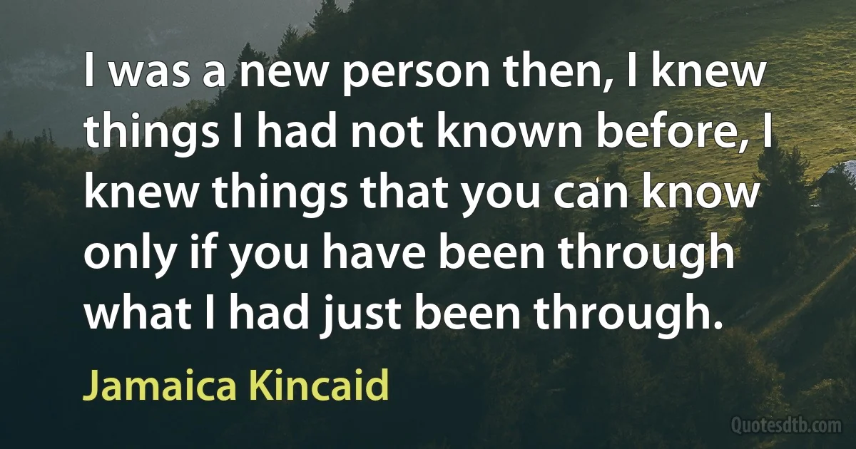 I was a new person then, I knew things I had not known before, I knew things that you can know only if you have been through what I had just been through. (Jamaica Kincaid)