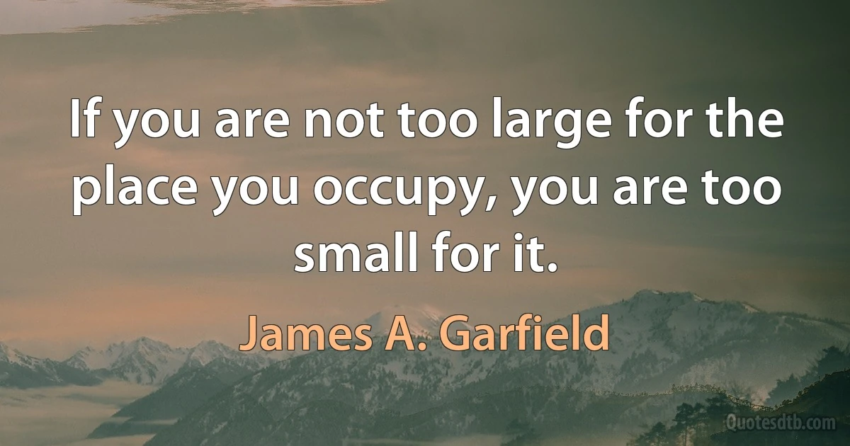 If you are not too large for the place you occupy, you are too small for it. (James A. Garfield)