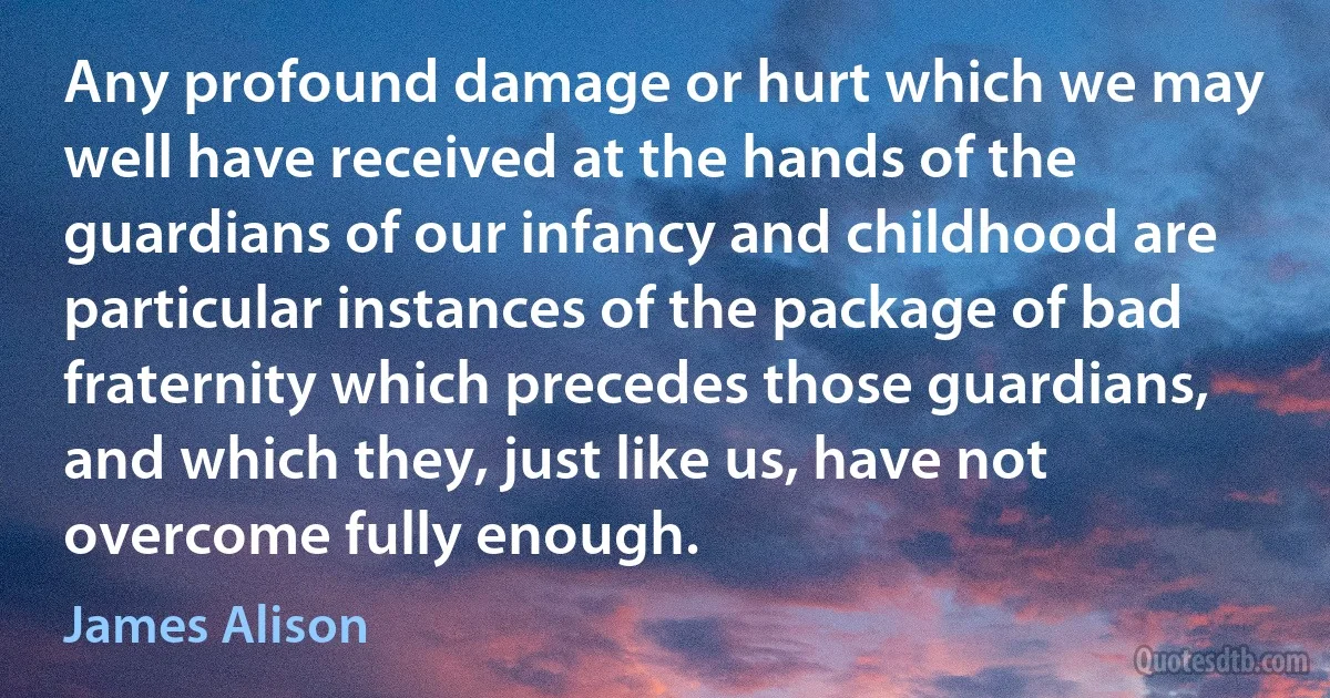 Any profound damage or hurt which we may well have received at the hands of the guardians of our infancy and childhood are particular instances of the package of bad fraternity which precedes those guardians, and which they, just like us, have not overcome fully enough. (James Alison)