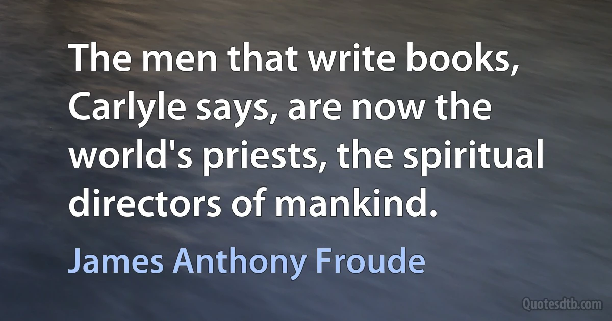 The men that write books, Carlyle says, are now the world's priests, the spiritual directors of mankind. (James Anthony Froude)