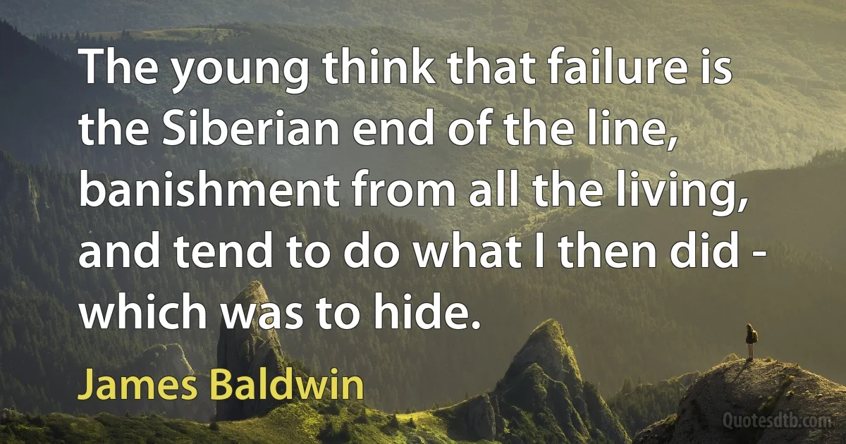 The young think that failure is the Siberian end of the line, banishment from all the living, and tend to do what I then did - which was to hide. (James Baldwin)