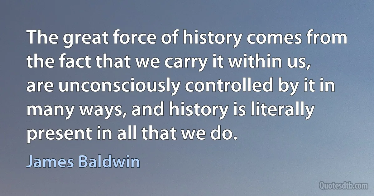 The great force of history comes from the fact that we carry it within us, are unconsciously controlled by it in many ways, and history is literally present in all that we do. (James Baldwin)