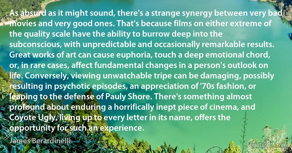 As absurd as it might sound, there's a strange synergy between very bad movies and very good ones. That's because films on either extreme of the quality scale have the ability to burrow deep into the subconscious, with unpredictable and occasionally remarkable results. Great works of art can cause euphoria, touch a deep emotional chord, or, in rare cases, affect fundamental changes in a person's outlook on life. Conversely, viewing unwatchable tripe can be damaging, possibly resulting in psychotic episodes, an appreciation of '70s fashion, or leaping to the defense of Pauly Shore. There's something almost profound about enduring a horrifically inept piece of cinema, and Coyote Ugly, living up to every letter in its name, offers the opportunity for such an experience. (James Berardinelli)