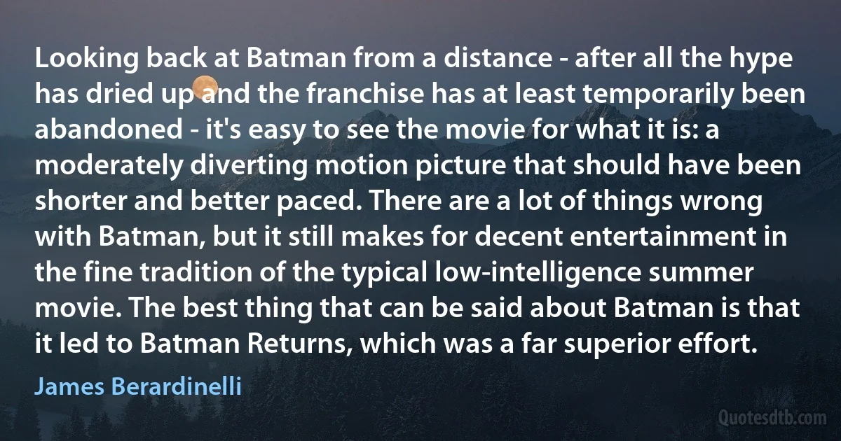 Looking back at Batman from a distance - after all the hype has dried up and the franchise has at least temporarily been abandoned - it's easy to see the movie for what it is: a moderately diverting motion picture that should have been shorter and better paced. There are a lot of things wrong with Batman, but it still makes for decent entertainment in the fine tradition of the typical low-intelligence summer movie. The best thing that can be said about Batman is that it led to Batman Returns, which was a far superior effort. (James Berardinelli)