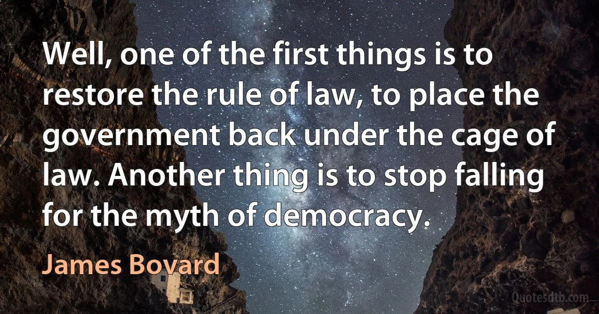 Well, one of the first things is to restore the rule of law, to place the government back under the cage of law. Another thing is to stop falling for the myth of democracy. (James Bovard)