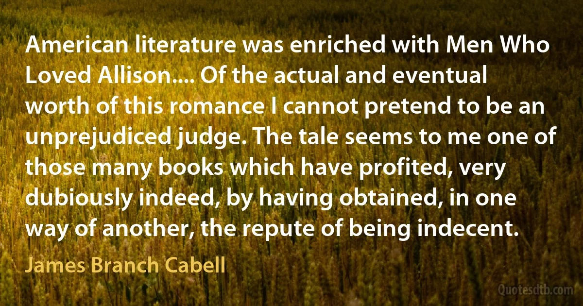 American literature was enriched with Men Who Loved Allison.... Of the actual and eventual worth of this romance I cannot pretend to be an unprejudiced judge. The tale seems to me one of those many books which have profited, very dubiously indeed, by having obtained, in one way of another, the repute of being indecent. (James Branch Cabell)