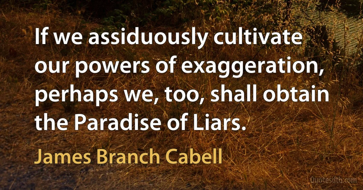 If we assiduously cultivate our powers of exaggeration, perhaps we, too, shall obtain the Paradise of Liars. (James Branch Cabell)