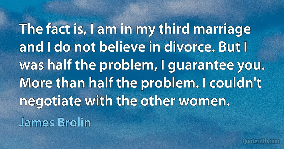 The fact is, I am in my third marriage and I do not believe in divorce. But I was half the problem, I guarantee you. More than half the problem. I couldn't negotiate with the other women. (James Brolin)