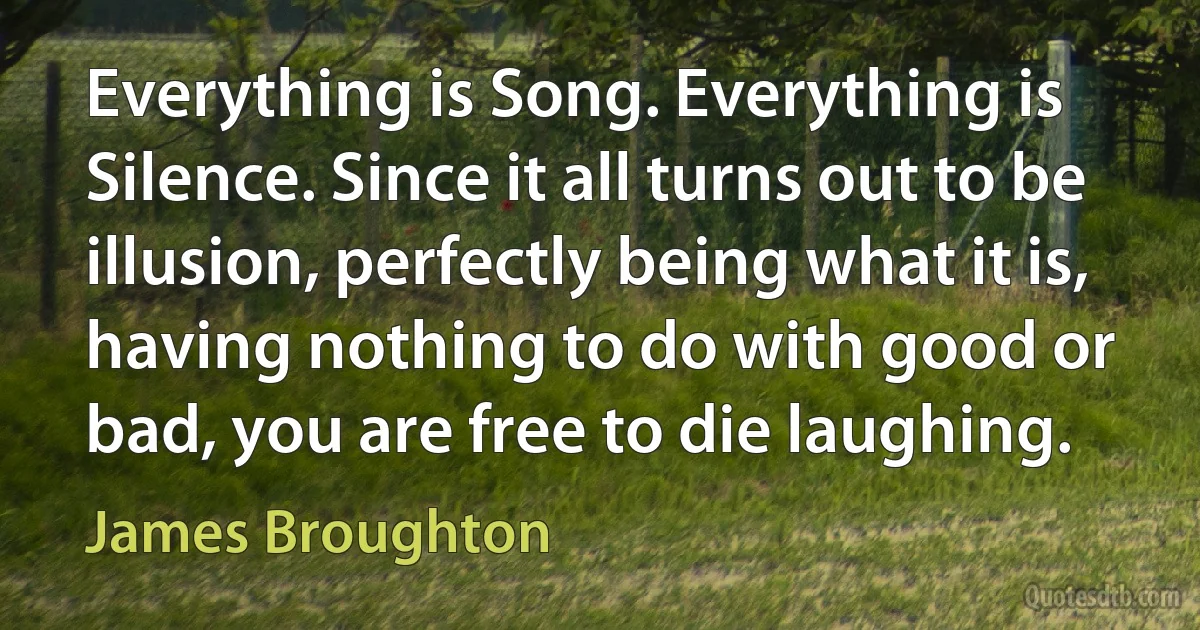 Everything is Song. Everything is Silence. Since it all turns out to be illusion, perfectly being what it is, having nothing to do with good or bad, you are free to die laughing. (James Broughton)