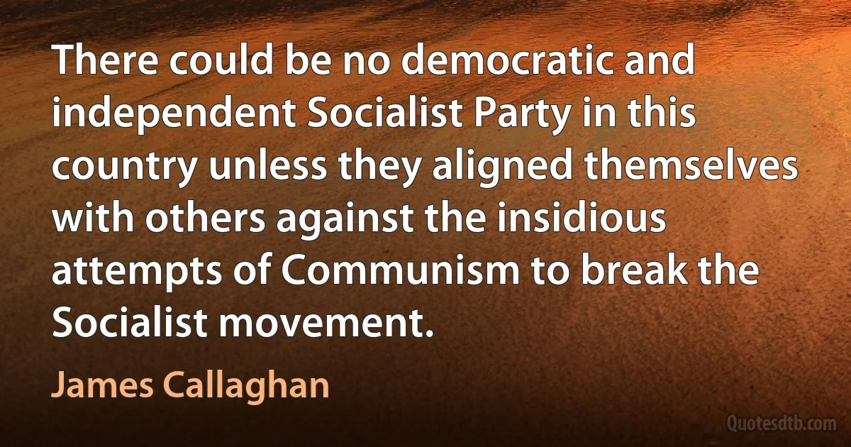 There could be no democratic and independent Socialist Party in this country unless they aligned themselves with others against the insidious attempts of Communism to break the Socialist movement. (James Callaghan)