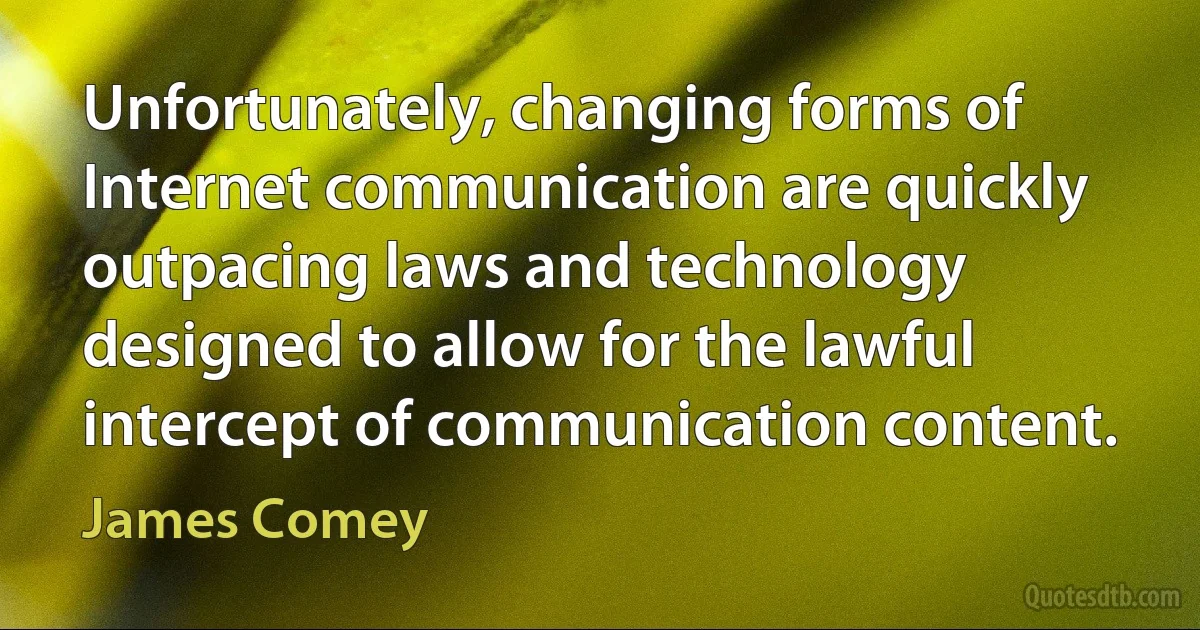 Unfortunately, changing forms of Internet communication are quickly outpacing laws and technology designed to allow for the lawful intercept of communication content. (James Comey)