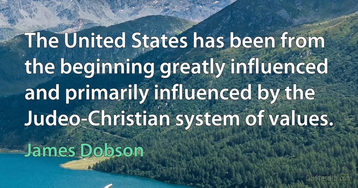 The United States has been from the beginning greatly influenced and primarily influenced by the Judeo-Christian system of values. (James Dobson)