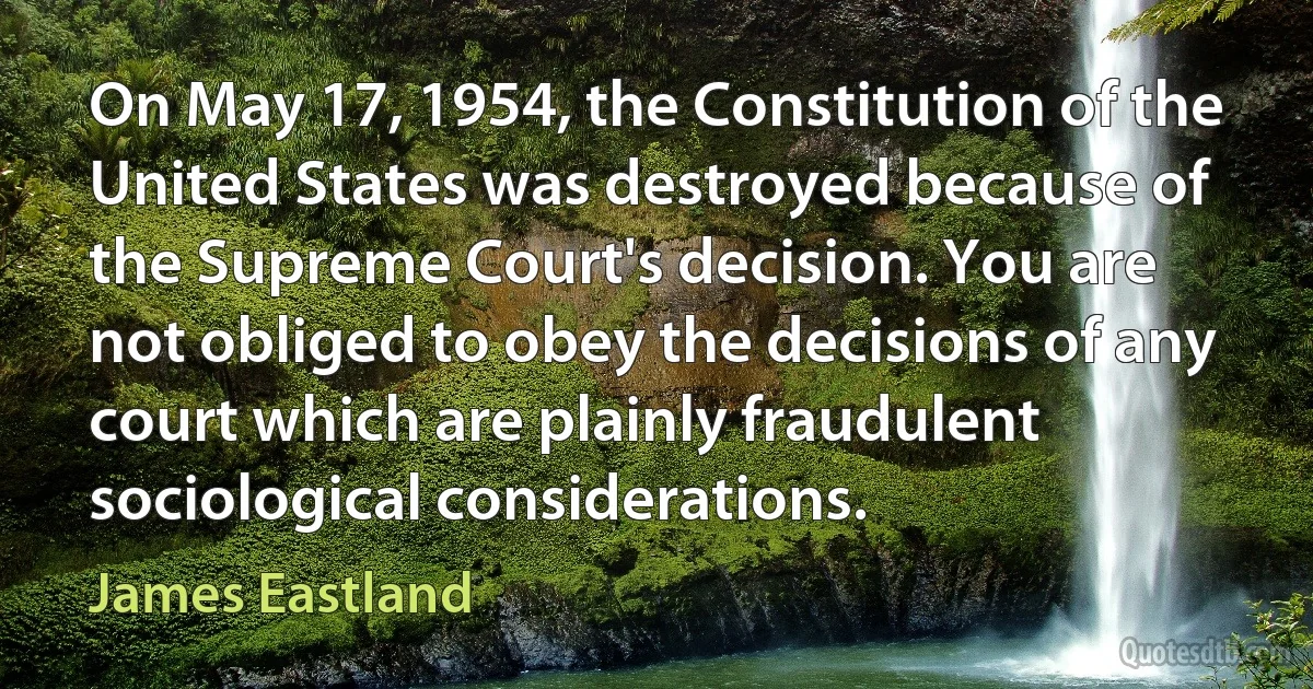 On May 17, 1954, the Constitution of the United States was destroyed because of the Supreme Court's decision. You are not obliged to obey the decisions of any court which are plainly fraudulent sociological considerations. (James Eastland)