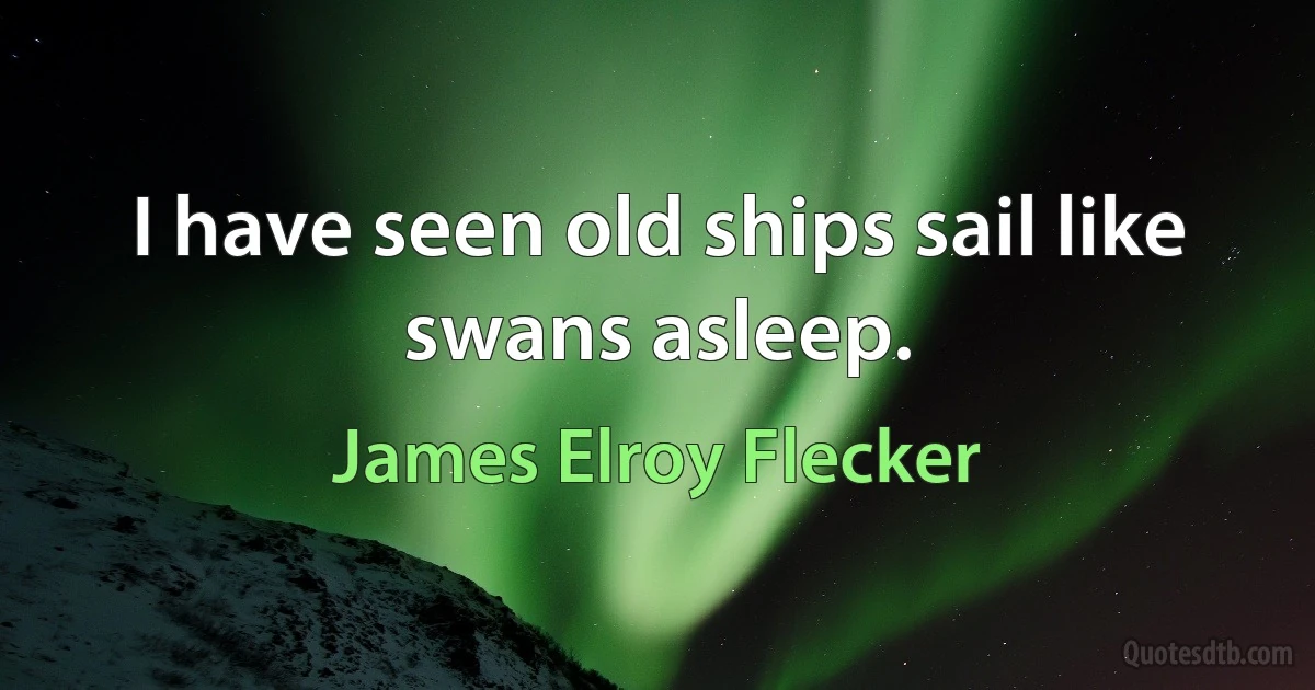 I have seen old ships sail like swans asleep. (James Elroy Flecker)