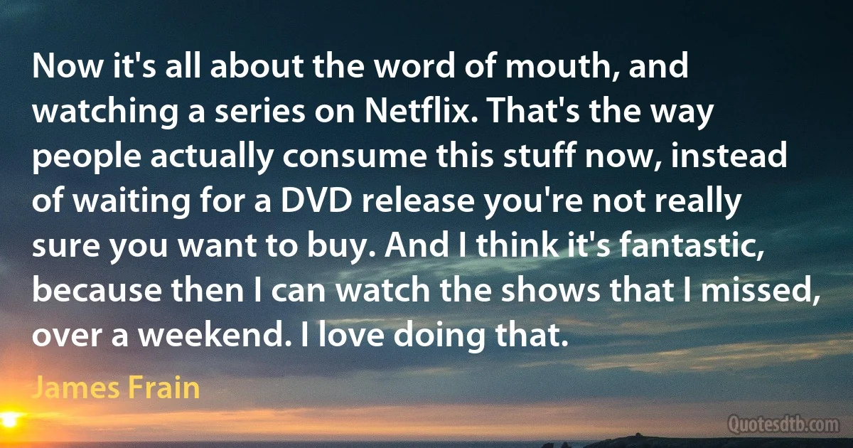 Now it's all about the word of mouth, and watching a series on Netflix. That's the way people actually consume this stuff now, instead of waiting for a DVD release you're not really sure you want to buy. And I think it's fantastic, because then I can watch the shows that I missed, over a weekend. I love doing that. (James Frain)