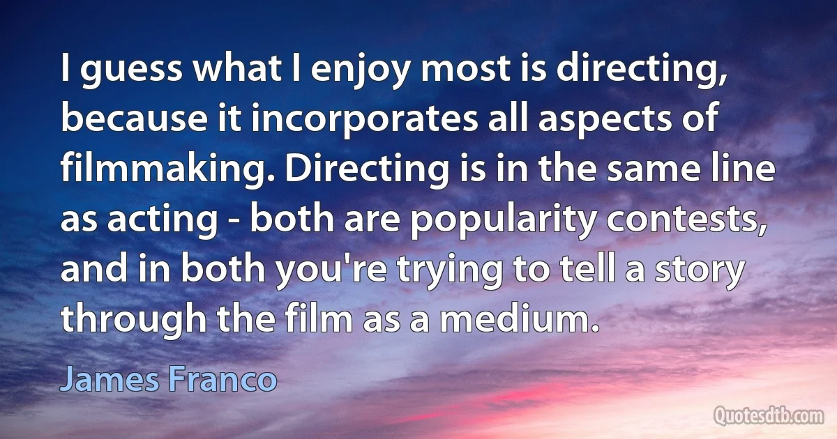 I guess what I enjoy most is directing, because it incorporates all aspects of filmmaking. Directing is in the same line as acting - both are popularity contests, and in both you're trying to tell a story through the film as a medium. (James Franco)