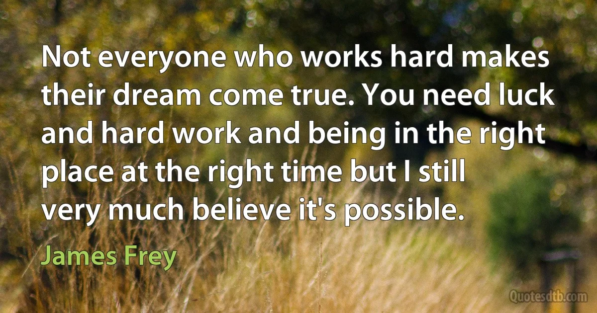 Not everyone who works hard makes their dream come true. You need luck and hard work and being in the right place at the right time but I still very much believe it's possible. (James Frey)