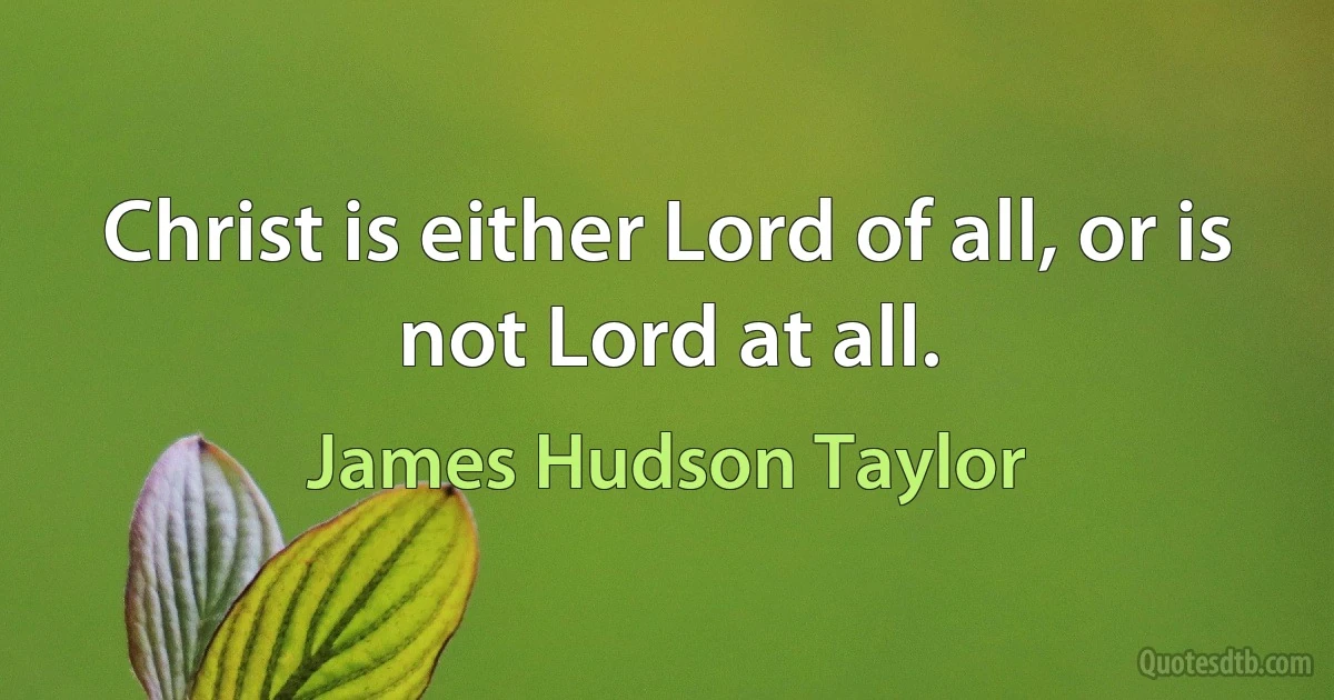 Christ is either Lord of all, or is not Lord at all. (James Hudson Taylor)