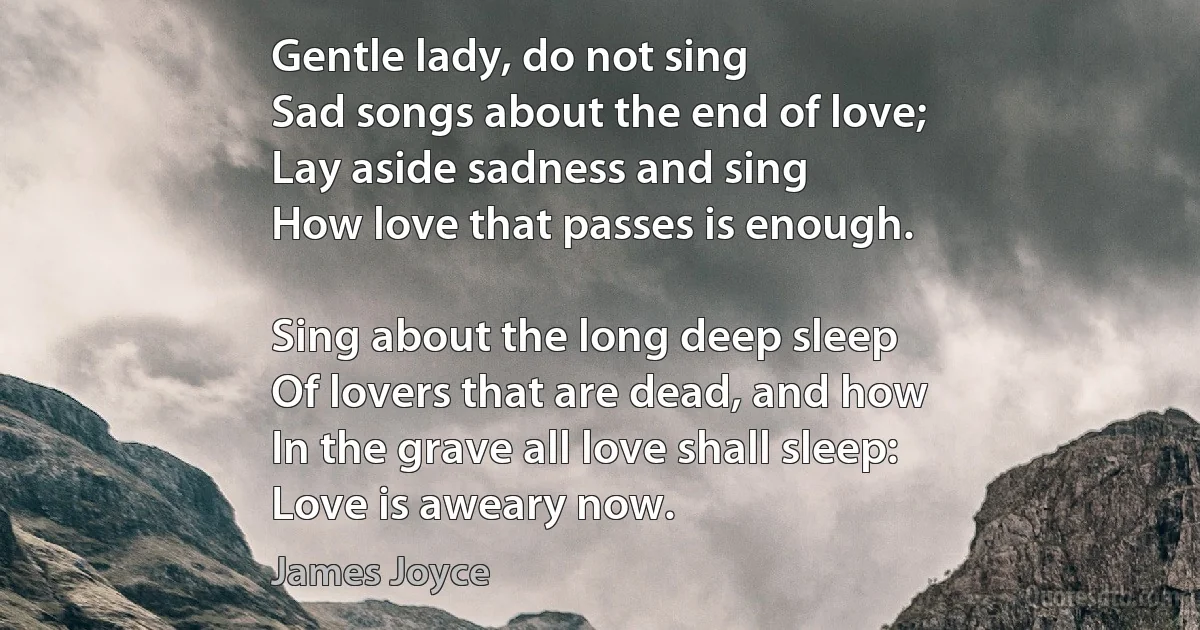 Gentle lady, do not sing
Sad songs about the end of love;
Lay aside sadness and sing
How love that passes is enough.

Sing about the long deep sleep
Of lovers that are dead, and how
In the grave all love shall sleep:
Love is aweary now. (James Joyce)