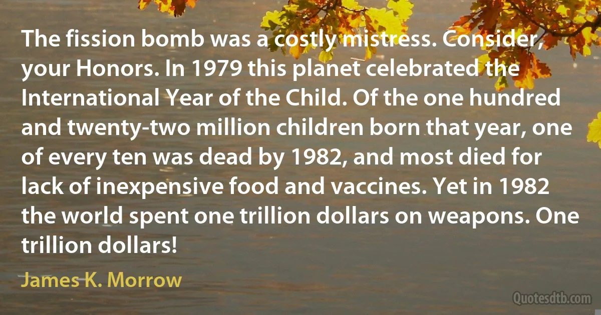 The fission bomb was a costly mistress. Consider, your Honors. In 1979 this planet celebrated the International Year of the Child. Of the one hundred and twenty-two million children born that year, one of every ten was dead by 1982, and most died for lack of inexpensive food and vaccines. Yet in 1982 the world spent one trillion dollars on weapons. One trillion dollars! (James K. Morrow)