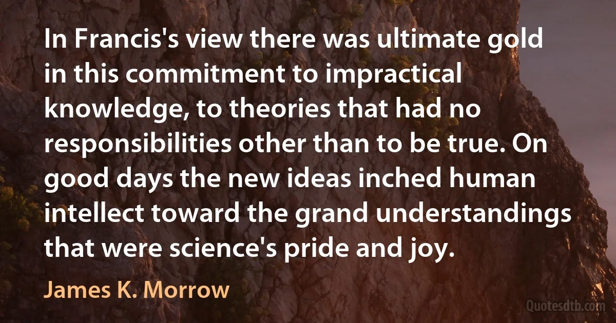 In Francis's view there was ultimate gold in this commitment to impractical knowledge, to theories that had no responsibilities other than to be true. On good days the new ideas inched human intellect toward the grand understandings that were science's pride and joy. (James K. Morrow)