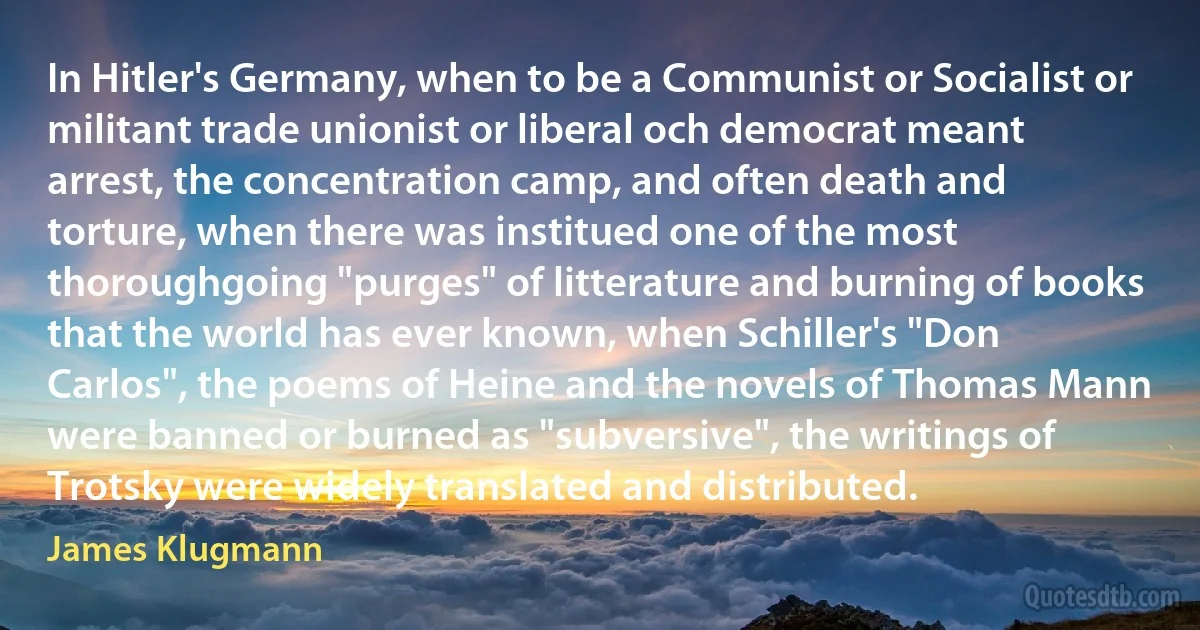 In Hitler's Germany, when to be a Communist or Socialist or militant trade unionist or liberal och democrat meant arrest, the concentration camp, and often death and torture, when there was institued one of the most thoroughgoing "purges" of litterature and burning of books that the world has ever known, when Schiller's "Don Carlos", the poems of Heine and the novels of Thomas Mann were banned or burned as "subversive", the writings of Trotsky were widely translated and distributed. (James Klugmann)