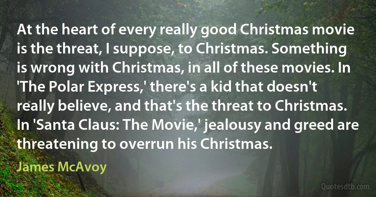 At the heart of every really good Christmas movie is the threat, I suppose, to Christmas. Something is wrong with Christmas, in all of these movies. In 'The Polar Express,' there's a kid that doesn't really believe, and that's the threat to Christmas. In 'Santa Claus: The Movie,' jealousy and greed are threatening to overrun his Christmas. (James McAvoy)