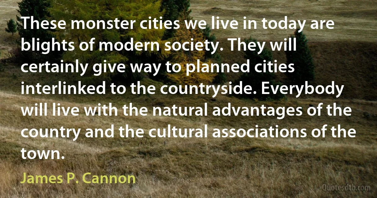 These monster cities we live in today are blights of modern society. They will certainly give way to planned cities interlinked to the countryside. Everybody will live with the natural advantages of the country and the cultural associations of the town. (James P. Cannon)