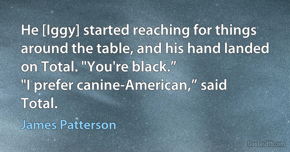 He [Iggy] started reaching for things around the table, and his hand landed on Total. "You're black.”
"I prefer canine-American,” said Total. (James Patterson)