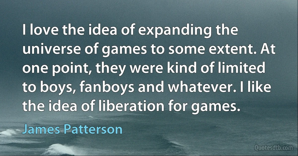 I love the idea of expanding the universe of games to some extent. At one point, they were kind of limited to boys, fanboys and whatever. I like the idea of liberation for games. (James Patterson)