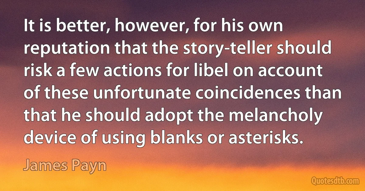 It is better, however, for his own reputation that the story-teller should risk a few actions for libel on account of these unfortunate coincidences than that he should adopt the melancholy device of using blanks or asterisks. (James Payn)