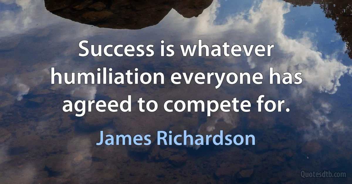 Success is whatever humiliation everyone has agreed to compete for. (James Richardson)