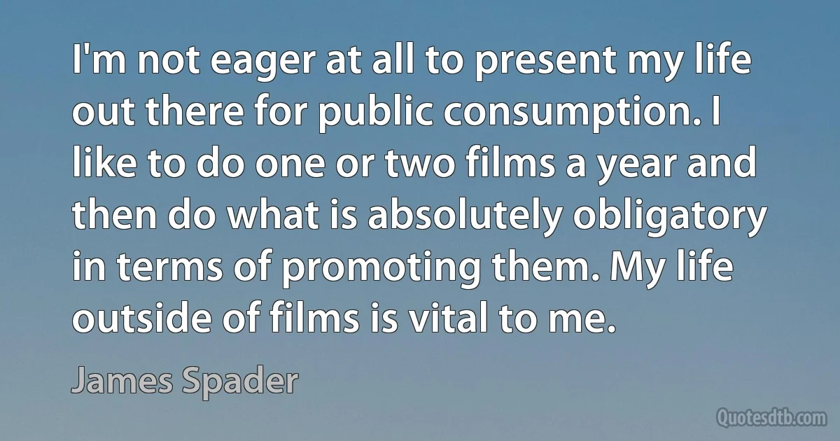 I'm not eager at all to present my life out there for public consumption. I like to do one or two films a year and then do what is absolutely obligatory in terms of promoting them. My life outside of films is vital to me. (James Spader)