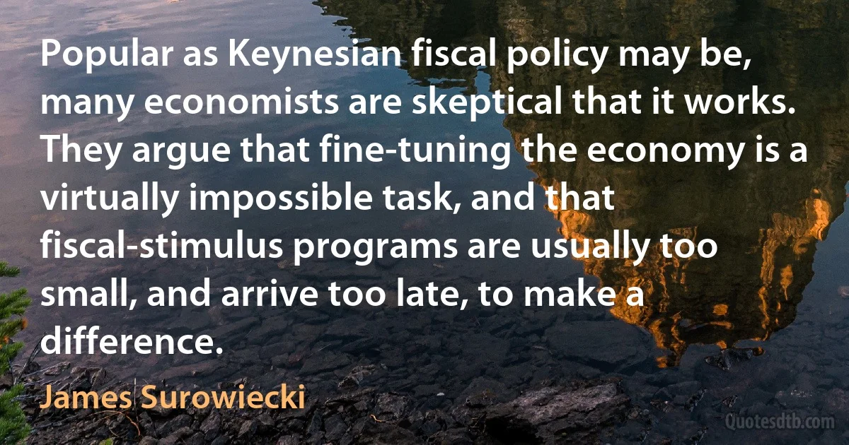 Popular as Keynesian fiscal policy may be, many economists are skeptical that it works. They argue that fine-tuning the economy is a virtually impossible task, and that fiscal-stimulus programs are usually too small, and arrive too late, to make a difference. (James Surowiecki)