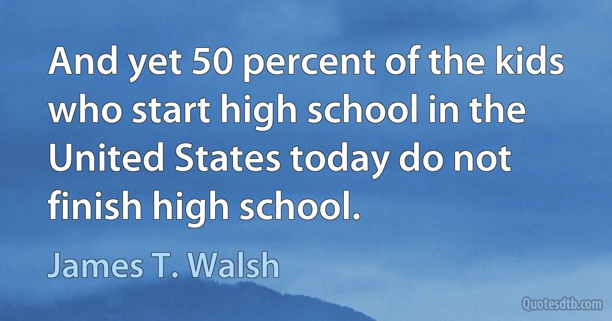 And yet 50 percent of the kids who start high school in the United States today do not finish high school. (James T. Walsh)