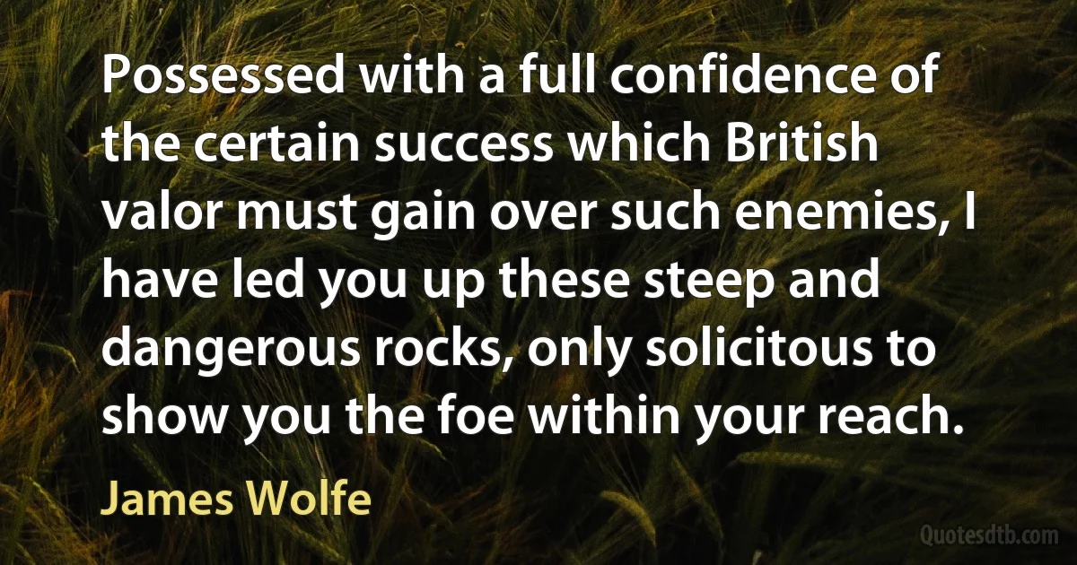 Possessed with a full confidence of the certain success which British valor must gain over such enemies, I have led you up these steep and dangerous rocks, only solicitous to show you the foe within your reach. (James Wolfe)