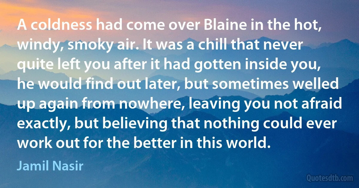 A coldness had come over Blaine in the hot, windy, smoky air. It was a chill that never quite left you after it had gotten inside you, he would find out later, but sometimes welled up again from nowhere, leaving you not afraid exactly, but believing that nothing could ever work out for the better in this world. (Jamil Nasir)