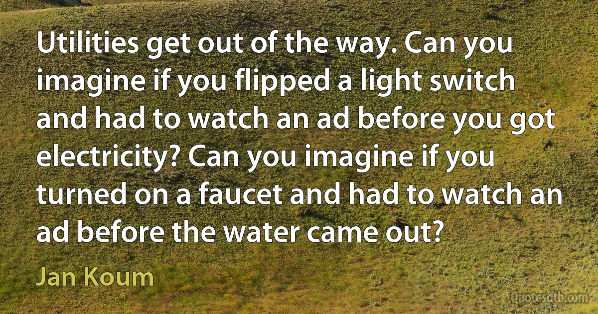 Utilities get out of the way. Can you imagine if you flipped a light switch and had to watch an ad before you got electricity? Can you imagine if you turned on a faucet and had to watch an ad before the water came out? (Jan Koum)