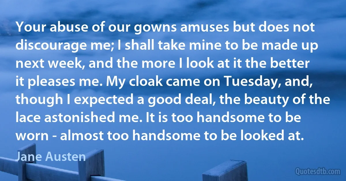 Your abuse of our gowns amuses but does not discourage me; I shall take mine to be made up next week, and the more I look at it the better it pleases me. My cloak came on Tuesday, and, though I expected a good deal, the beauty of the lace astonished me. It is too handsome to be worn - almost too handsome to be looked at. (Jane Austen)