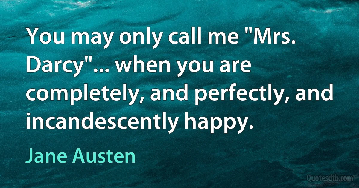 You may only call me "Mrs. Darcy"... when you are completely, and perfectly, and incandescently happy. (Jane Austen)