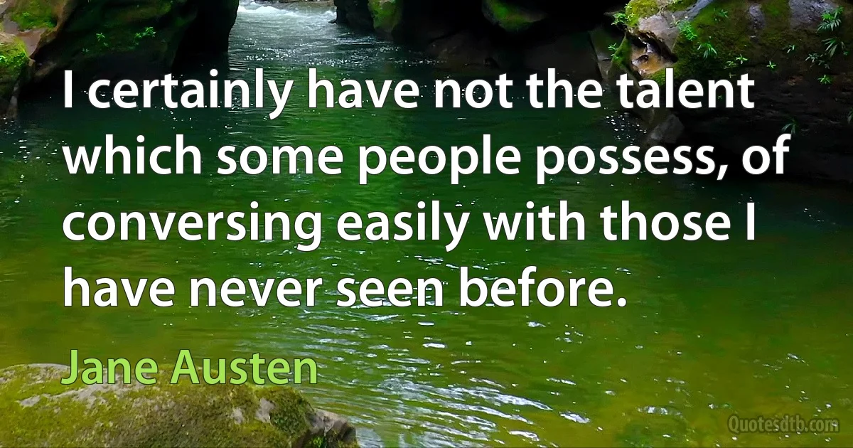 I certainly have not the talent which some people possess, of conversing easily with those I have never seen before. (Jane Austen)