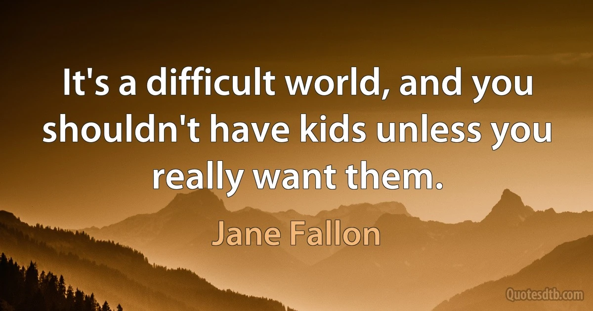 It's a difficult world, and you shouldn't have kids unless you really want them. (Jane Fallon)