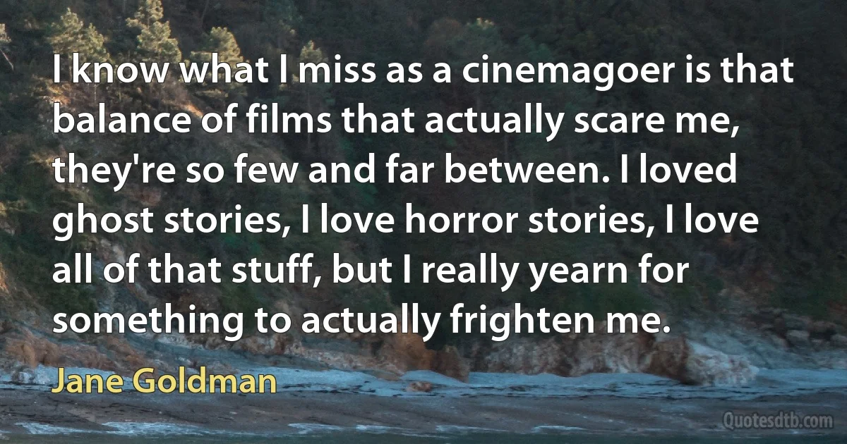 I know what I miss as a cinemagoer is that balance of films that actually scare me, they're so few and far between. I loved ghost stories, I love horror stories, I love all of that stuff, but I really yearn for something to actually frighten me. (Jane Goldman)