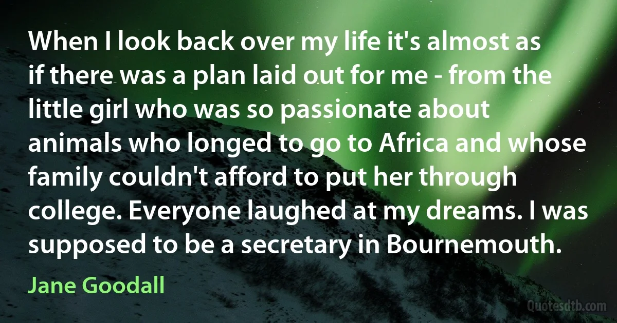 When I look back over my life it's almost as if there was a plan laid out for me - from the little girl who was so passionate about animals who longed to go to Africa and whose family couldn't afford to put her through college. Everyone laughed at my dreams. I was supposed to be a secretary in Bournemouth. (Jane Goodall)